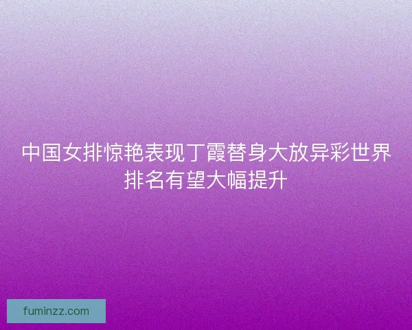 中国女排惊艳表现丁霞替身大放异彩世界排名有望大幅提升