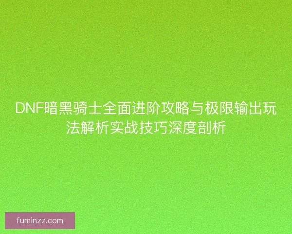 DNF暗黑骑士全面进阶攻略与极限输出玩法解析实战技巧深度剖析