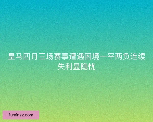皇马四月三场赛事遭遇困境一平两负连续失利显隐忧